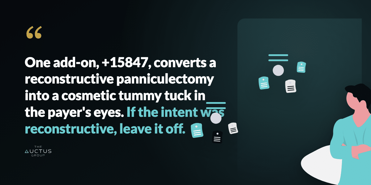 Quote: One add-on, +15847, converts a reconstructive panniculectomy into a cosmetic tummy tuck in the payer's eyes. If the intent was reconstructive, leave it off.