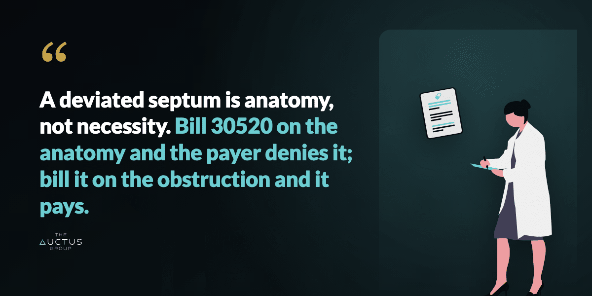 Quote: A deviated septum is anatomy, not necessity. Bill 30520 on the anatomy and the payer denies it; bill it on the obstruction and it pays.